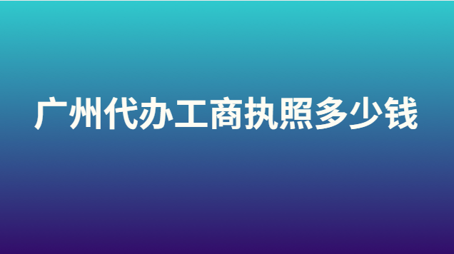 廣州代辦營(yíng)業(yè)執(zhí)照大概要多少錢(qián)(代辦注冊(cè)廣州工商執(zhí)照多少錢(qián))